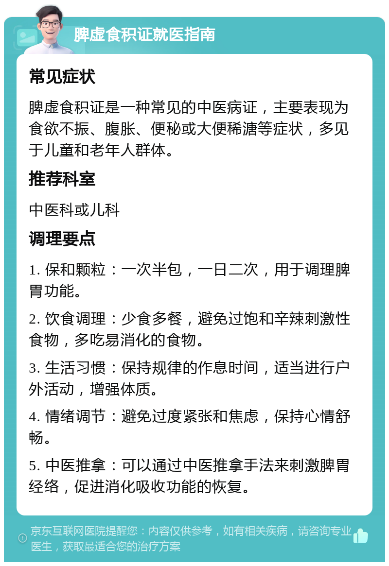 脾虚食积证就医指南 常见症状 脾虚食积证是一种常见的中医病证，主要表现为食欲不振、腹胀、便秘或大便稀溏等症状，多见于儿童和老年人群体。 推荐科室 中医科或儿科 调理要点 1. 保和颗粒：一次半包，一日二次，用于调理脾胃功能。 2. 饮食调理：少食多餐，避免过饱和辛辣刺激性食物，多吃易消化的食物。 3. 生活习惯：保持规律的作息时间，适当进行户外活动，增强体质。 4. 情绪调节：避免过度紧张和焦虑，保持心情舒畅。 5. 中医推拿：可以通过中医推拿手法来刺激脾胃经络，促进消化吸收功能的恢复。