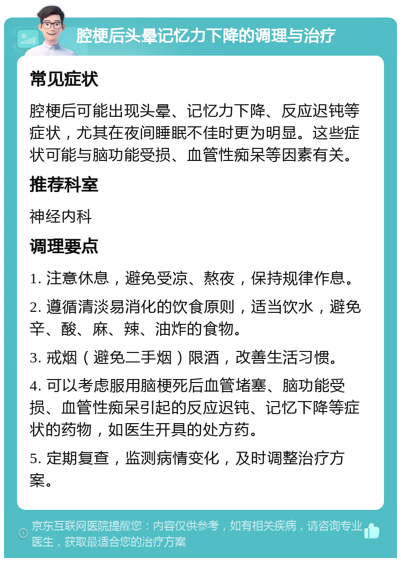 腔梗后头晕记忆力下降的调理与治疗 常见症状 腔梗后可能出现头晕、记忆力下降、反应迟钝等症状，尤其在夜间睡眠不佳时更为明显。这些症状可能与脑功能受损、血管性痴呆等因素有关。 推荐科室 神经内科 调理要点 1. 注意休息，避免受凉、熬夜，保持规律作息。 2. 遵循清淡易消化的饮食原则，适当饮水，避免辛、酸、麻、辣、油炸的食物。 3. 戒烟（避免二手烟）限酒，改善生活习惯。 4. 可以考虑服用脑梗死后血管堵塞、脑功能受损、血管性痴呆引起的反应迟钝、记忆下降等症状的药物，如医生开具的处方药。 5. 定期复查，监测病情变化，及时调整治疗方案。