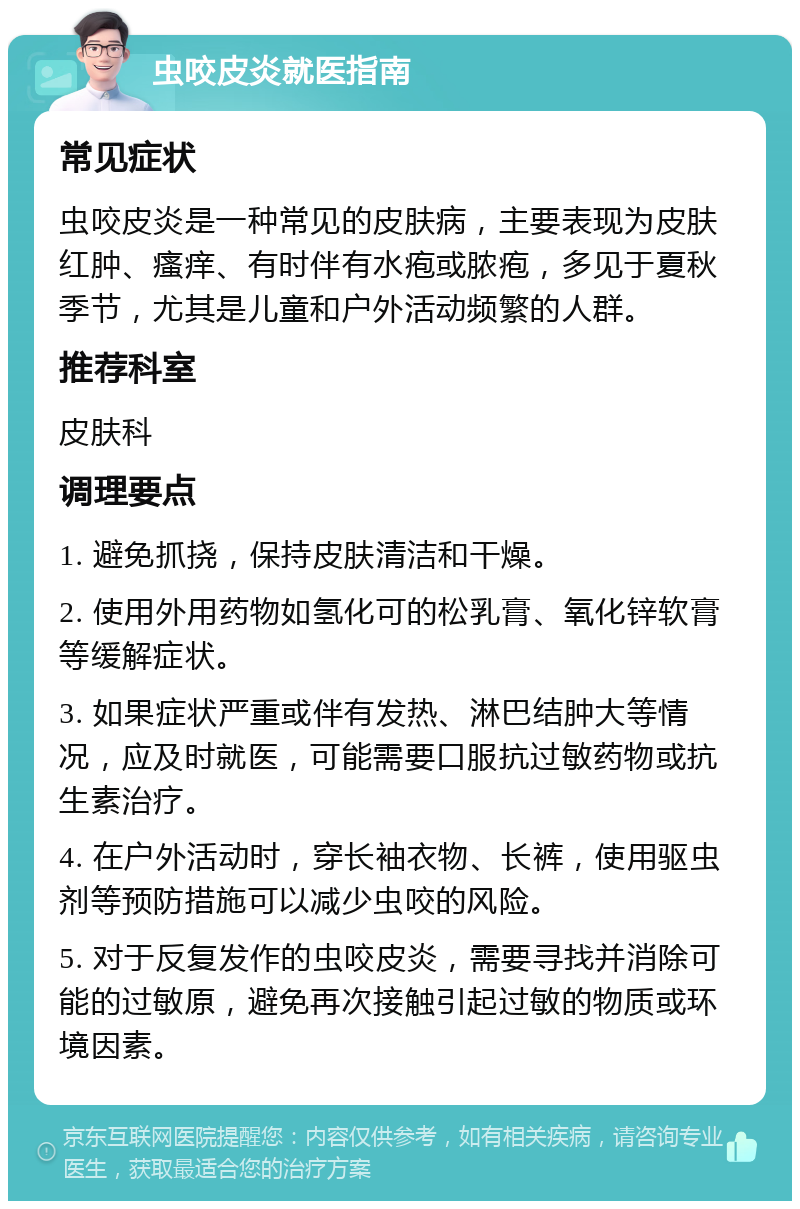 虫咬皮炎就医指南 常见症状 虫咬皮炎是一种常见的皮肤病，主要表现为皮肤红肿、瘙痒、有时伴有水疱或脓疱，多见于夏秋季节，尤其是儿童和户外活动频繁的人群。 推荐科室 皮肤科 调理要点 1. 避免抓挠，保持皮肤清洁和干燥。 2. 使用外用药物如氢化可的松乳膏、氧化锌软膏等缓解症状。 3. 如果症状严重或伴有发热、淋巴结肿大等情况，应及时就医，可能需要口服抗过敏药物或抗生素治疗。 4. 在户外活动时，穿长袖衣物、长裤，使用驱虫剂等预防措施可以减少虫咬的风险。 5. 对于反复发作的虫咬皮炎，需要寻找并消除可能的过敏原，避免再次接触引起过敏的物质或环境因素。