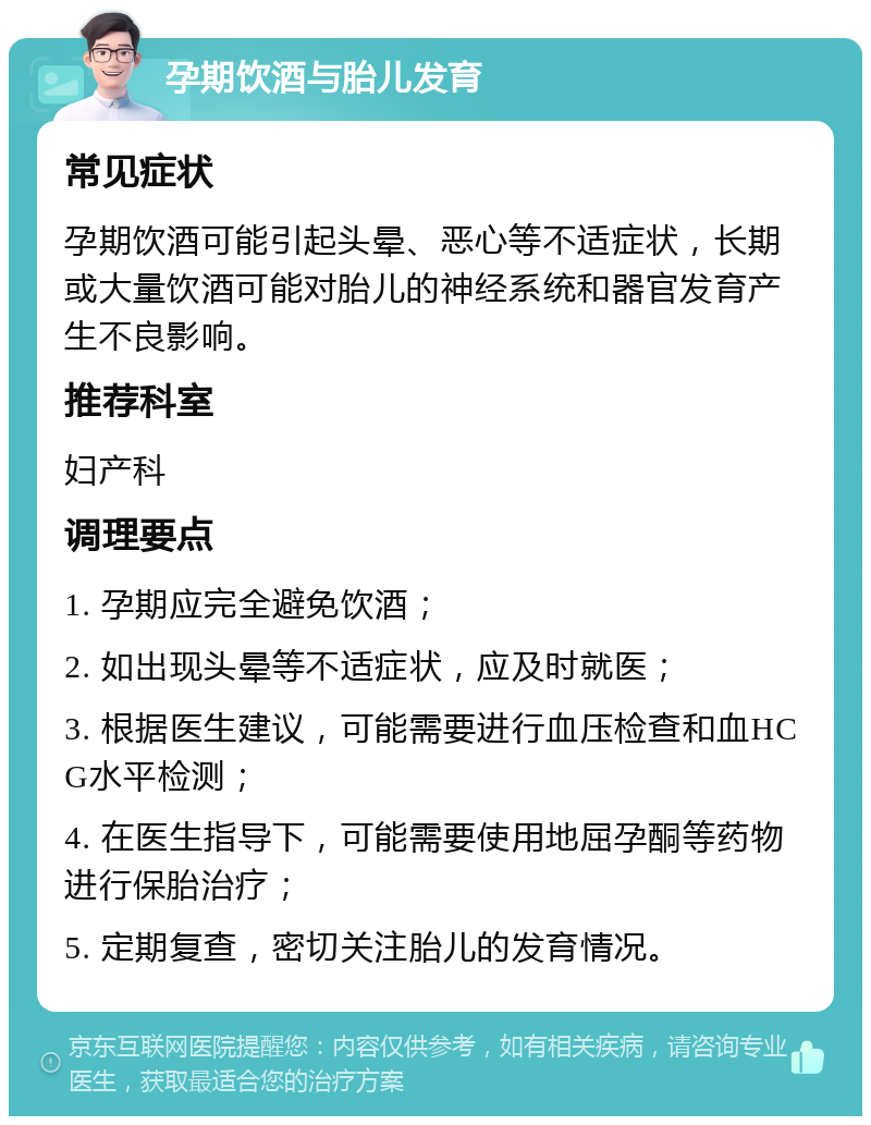 孕期饮酒与胎儿发育 常见症状 孕期饮酒可能引起头晕、恶心等不适症状，长期或大量饮酒可能对胎儿的神经系统和器官发育产生不良影响。 推荐科室 妇产科 调理要点 1. 孕期应完全避免饮酒； 2. 如出现头晕等不适症状，应及时就医； 3. 根据医生建议，可能需要进行血压检查和血HCG水平检测； 4. 在医生指导下，可能需要使用地屈孕酮等药物进行保胎治疗； 5. 定期复查，密切关注胎儿的发育情况。