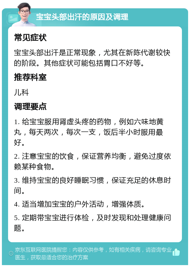 宝宝头部出汗的原因及调理 常见症状 宝宝头部出汗是正常现象，尤其在新陈代谢较快的阶段。其他症状可能包括胃口不好等。 推荐科室 儿科 调理要点 1. 给宝宝服用肾虚头疼的药物，例如六味地黄丸，每天两次，每次一支，饭后半小时服用最好。 2. 注意宝宝的饮食，保证营养均衡，避免过度依赖某种食物。 3. 维持宝宝的良好睡眠习惯，保证充足的休息时间。 4. 适当增加宝宝的户外活动，增强体质。 5. 定期带宝宝进行体检，及时发现和处理健康问题。