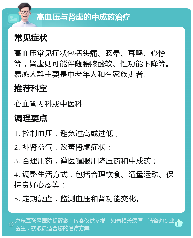 高血压与肾虚的中成药治疗 常见症状 高血压常见症状包括头痛、眩晕、耳鸣、心悸等，肾虚则可能伴随腰膝酸软、性功能下降等。易感人群主要是中老年人和有家族史者。 推荐科室 心血管内科或中医科 调理要点 1. 控制血压，避免过高或过低； 2. 补肾益气，改善肾虚症状； 3. 合理用药，遵医嘱服用降压药和中成药； 4. 调整生活方式，包括合理饮食、适量运动、保持良好心态等； 5. 定期复查，监测血压和肾功能变化。