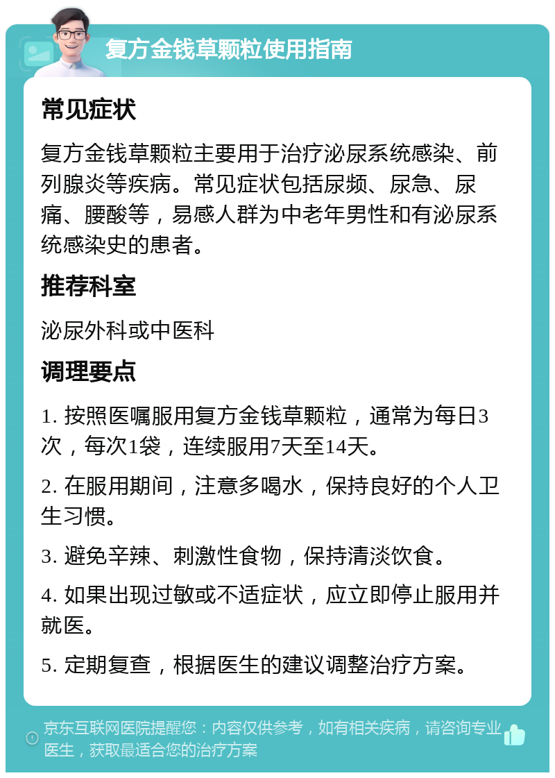 复方金钱草颗粒使用指南 常见症状 复方金钱草颗粒主要用于治疗泌尿系统感染、前列腺炎等疾病。常见症状包括尿频、尿急、尿痛、腰酸等，易感人群为中老年男性和有泌尿系统感染史的患者。 推荐科室 泌尿外科或中医科 调理要点 1. 按照医嘱服用复方金钱草颗粒，通常为每日3次，每次1袋，连续服用7天至14天。 2. 在服用期间，注意多喝水，保持良好的个人卫生习惯。 3. 避免辛辣、刺激性食物，保持清淡饮食。 4. 如果出现过敏或不适症状，应立即停止服用并就医。 5. 定期复查，根据医生的建议调整治疗方案。