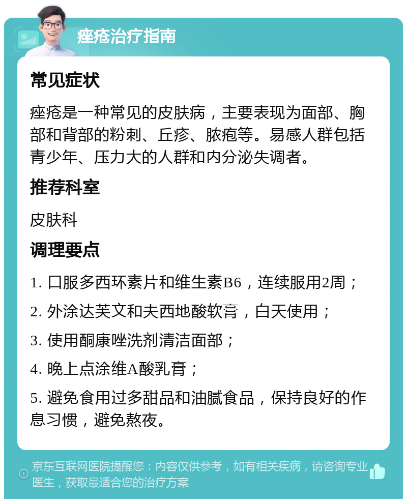 痤疮治疗指南 常见症状 痤疮是一种常见的皮肤病，主要表现为面部、胸部和背部的粉刺、丘疹、脓疱等。易感人群包括青少年、压力大的人群和内分泌失调者。 推荐科室 皮肤科 调理要点 1. 口服多西环素片和维生素B6，连续服用2周； 2. 外涂达芙文和夫西地酸软膏，白天使用； 3. 使用酮康唑洗剂清洁面部； 4. 晚上点涂维A酸乳膏； 5. 避免食用过多甜品和油腻食品，保持良好的作息习惯，避免熬夜。