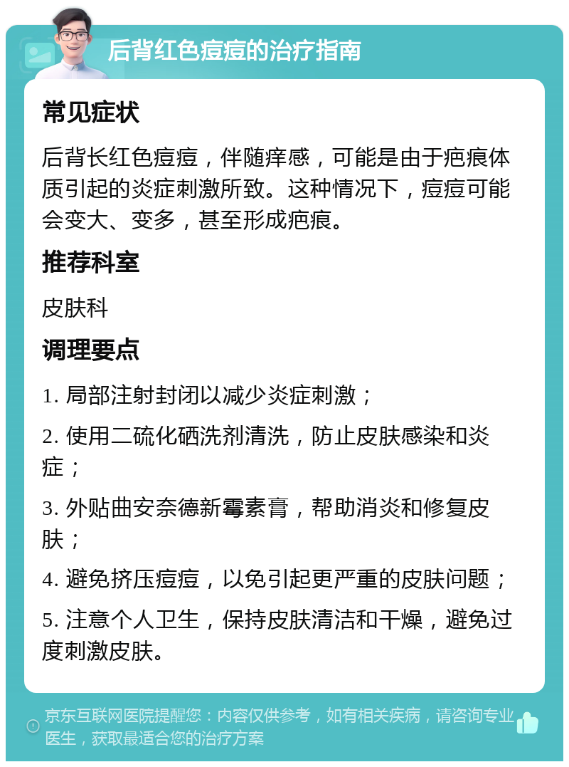 后背红色痘痘的治疗指南 常见症状 后背长红色痘痘，伴随痒感，可能是由于疤痕体质引起的炎症刺激所致。这种情况下，痘痘可能会变大、变多，甚至形成疤痕。 推荐科室 皮肤科 调理要点 1. 局部注射封闭以减少炎症刺激； 2. 使用二硫化硒洗剂清洗，防止皮肤感染和炎症； 3. 外贴曲安奈德新霉素膏，帮助消炎和修复皮肤； 4. 避免挤压痘痘，以免引起更严重的皮肤问题； 5. 注意个人卫生，保持皮肤清洁和干燥，避免过度刺激皮肤。