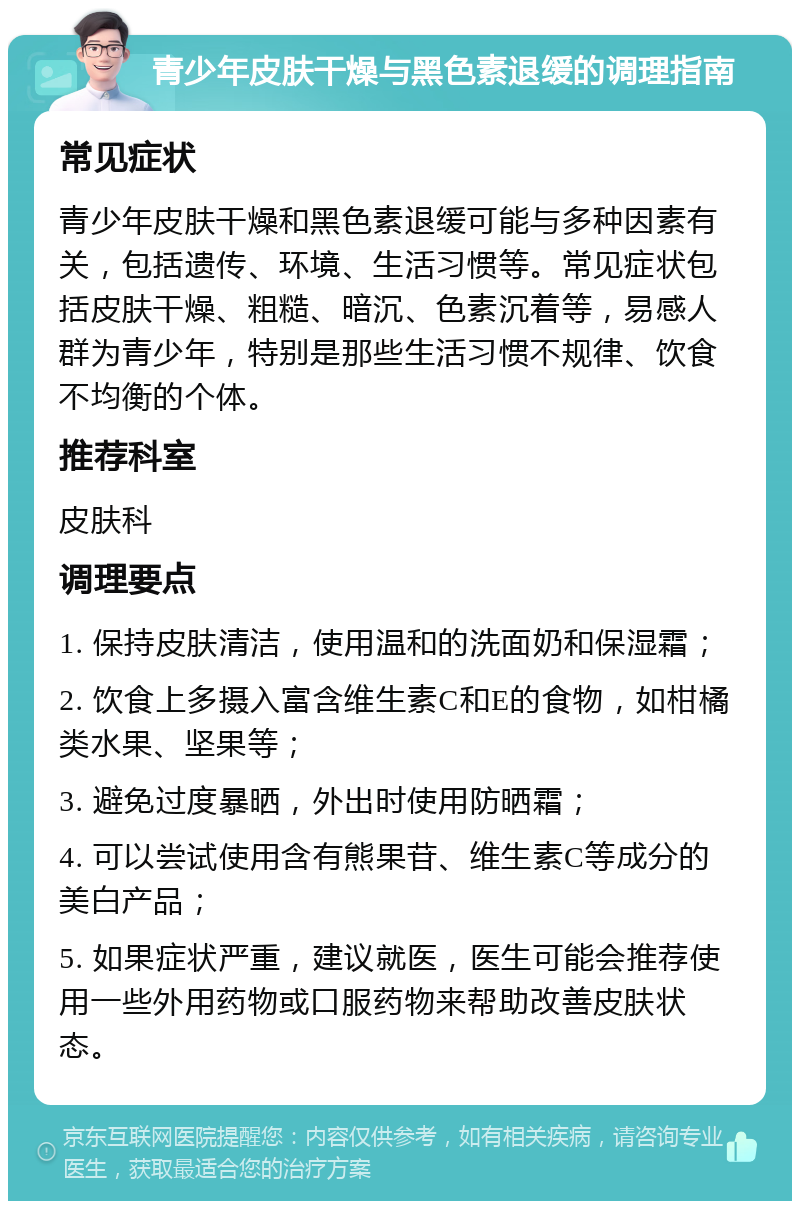 青少年皮肤干燥与黑色素退缓的调理指南 常见症状 青少年皮肤干燥和黑色素退缓可能与多种因素有关，包括遗传、环境、生活习惯等。常见症状包括皮肤干燥、粗糙、暗沉、色素沉着等，易感人群为青少年，特别是那些生活习惯不规律、饮食不均衡的个体。 推荐科室 皮肤科 调理要点 1. 保持皮肤清洁，使用温和的洗面奶和保湿霜； 2. 饮食上多摄入富含维生素C和E的食物，如柑橘类水果、坚果等； 3. 避免过度暴晒，外出时使用防晒霜； 4. 可以尝试使用含有熊果苷、维生素C等成分的美白产品； 5. 如果症状严重，建议就医，医生可能会推荐使用一些外用药物或口服药物来帮助改善皮肤状态。