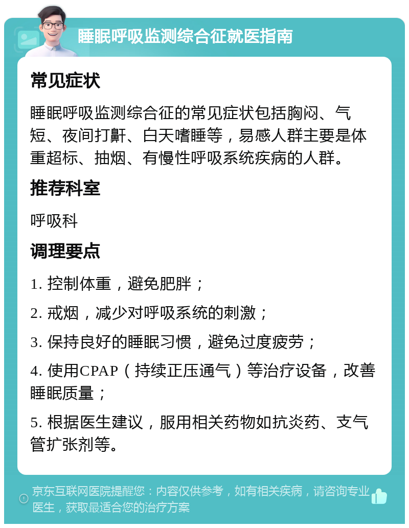 睡眠呼吸监测综合征就医指南 常见症状 睡眠呼吸监测综合征的常见症状包括胸闷、气短、夜间打鼾、白天嗜睡等，易感人群主要是体重超标、抽烟、有慢性呼吸系统疾病的人群。 推荐科室 呼吸科 调理要点 1. 控制体重，避免肥胖； 2. 戒烟，减少对呼吸系统的刺激； 3. 保持良好的睡眠习惯，避免过度疲劳； 4. 使用CPAP（持续正压通气）等治疗设备，改善睡眠质量； 5. 根据医生建议，服用相关药物如抗炎药、支气管扩张剂等。