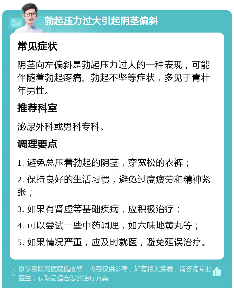 勃起压力过大引起阴茎偏斜 常见症状 阴茎向左偏斜是勃起压力过大的一种表现，可能伴随着勃起疼痛、勃起不坚等症状，多见于青壮年男性。 推荐科室 泌尿外科或男科专科。 调理要点 1. 避免总压着勃起的阴茎，穿宽松的衣裤； 2. 保持良好的生活习惯，避免过度疲劳和精神紧张； 3. 如果有肾虚等基础疾病，应积极治疗； 4. 可以尝试一些中药调理，如六味地黄丸等； 5. 如果情况严重，应及时就医，避免延误治疗。