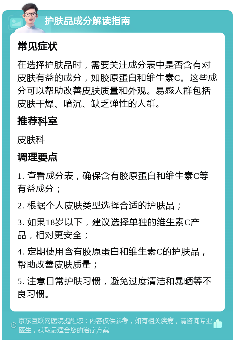 护肤品成分解读指南 常见症状 在选择护肤品时，需要关注成分表中是否含有对皮肤有益的成分，如胶原蛋白和维生素C。这些成分可以帮助改善皮肤质量和外观。易感人群包括皮肤干燥、暗沉、缺乏弹性的人群。 推荐科室 皮肤科 调理要点 1. 查看成分表，确保含有胶原蛋白和维生素C等有益成分； 2. 根据个人皮肤类型选择合适的护肤品； 3. 如果18岁以下，建议选择单独的维生素C产品，相对更安全； 4. 定期使用含有胶原蛋白和维生素C的护肤品，帮助改善皮肤质量； 5. 注意日常护肤习惯，避免过度清洁和暴晒等不良习惯。