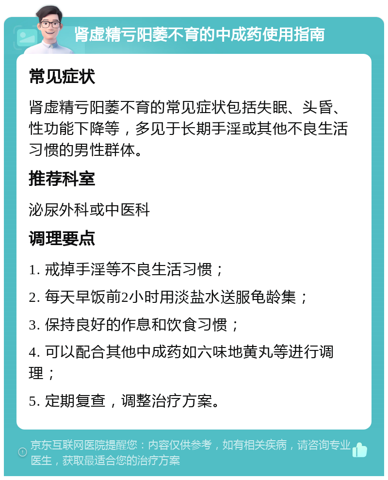 肾虚精亏阳萎不育的中成药使用指南 常见症状 肾虚精亏阳萎不育的常见症状包括失眠、头昏、性功能下降等，多见于长期手淫或其他不良生活习惯的男性群体。 推荐科室 泌尿外科或中医科 调理要点 1. 戒掉手淫等不良生活习惯； 2. 每天早饭前2小时用淡盐水送服龟龄集； 3. 保持良好的作息和饮食习惯； 4. 可以配合其他中成药如六味地黄丸等进行调理； 5. 定期复查，调整治疗方案。