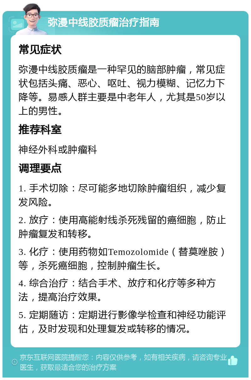 弥漫中线胶质瘤治疗指南 常见症状 弥漫中线胶质瘤是一种罕见的脑部肿瘤，常见症状包括头痛、恶心、呕吐、视力模糊、记忆力下降等。易感人群主要是中老年人，尤其是50岁以上的男性。 推荐科室 神经外科或肿瘤科 调理要点 1. 手术切除：尽可能多地切除肿瘤组织，减少复发风险。 2. 放疗：使用高能射线杀死残留的癌细胞，防止肿瘤复发和转移。 3. 化疗：使用药物如Temozolomide（替莫唑胺）等，杀死癌细胞，控制肿瘤生长。 4. 综合治疗：结合手术、放疗和化疗等多种方法，提高治疗效果。 5. 定期随访：定期进行影像学检查和神经功能评估，及时发现和处理复发或转移的情况。