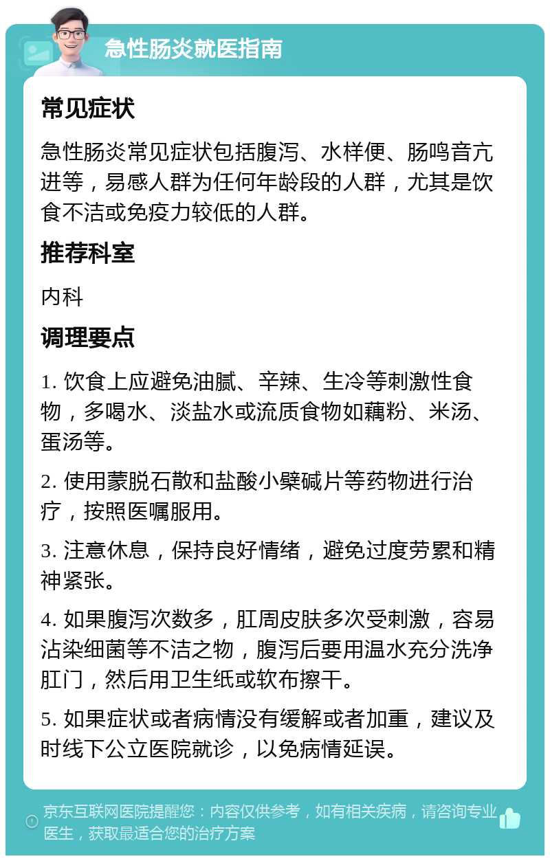 急性肠炎就医指南 常见症状 急性肠炎常见症状包括腹泻、水样便、肠鸣音亢进等，易感人群为任何年龄段的人群，尤其是饮食不洁或免疫力较低的人群。 推荐科室 内科 调理要点 1. 饮食上应避免油腻、辛辣、生冷等刺激性食物，多喝水、淡盐水或流质食物如藕粉、米汤、蛋汤等。 2. 使用蒙脱石散和盐酸小檗碱片等药物进行治疗，按照医嘱服用。 3. 注意休息，保持良好情绪，避免过度劳累和精神紧张。 4. 如果腹泻次数多，肛周皮肤多次受刺激，容易沾染细菌等不洁之物，腹泻后要用温水充分洗净肛门，然后用卫生纸或软布擦干。 5. 如果症状或者病情没有缓解或者加重，建议及时线下公立医院就诊，以免病情延误。