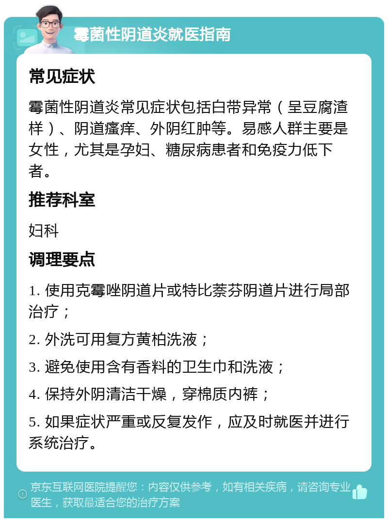 霉菌性阴道炎就医指南 常见症状 霉菌性阴道炎常见症状包括白带异常（呈豆腐渣样）、阴道瘙痒、外阴红肿等。易感人群主要是女性，尤其是孕妇、糖尿病患者和免疫力低下者。 推荐科室 妇科 调理要点 1. 使用克霉唑阴道片或特比萘芬阴道片进行局部治疗； 2. 外洗可用复方黄柏洗液； 3. 避免使用含有香料的卫生巾和洗液； 4. 保持外阴清洁干燥，穿棉质内裤； 5. 如果症状严重或反复发作，应及时就医并进行系统治疗。