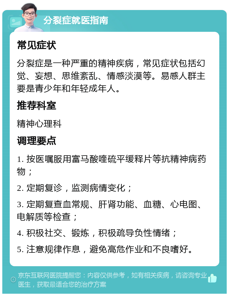 分裂症就医指南 常见症状 分裂症是一种严重的精神疾病，常见症状包括幻觉、妄想、思维紊乱、情感淡漠等。易感人群主要是青少年和年轻成年人。 推荐科室 精神心理科 调理要点 1. 按医嘱服用富马酸喹硫平缓释片等抗精神病药物； 2. 定期复诊，监测病情变化； 3. 定期复查血常规、肝肾功能、血糖、心电图、电解质等检查； 4. 积极社交、锻炼，积极疏导负性情绪； 5. 注意规律作息，避免高危作业和不良嗜好。