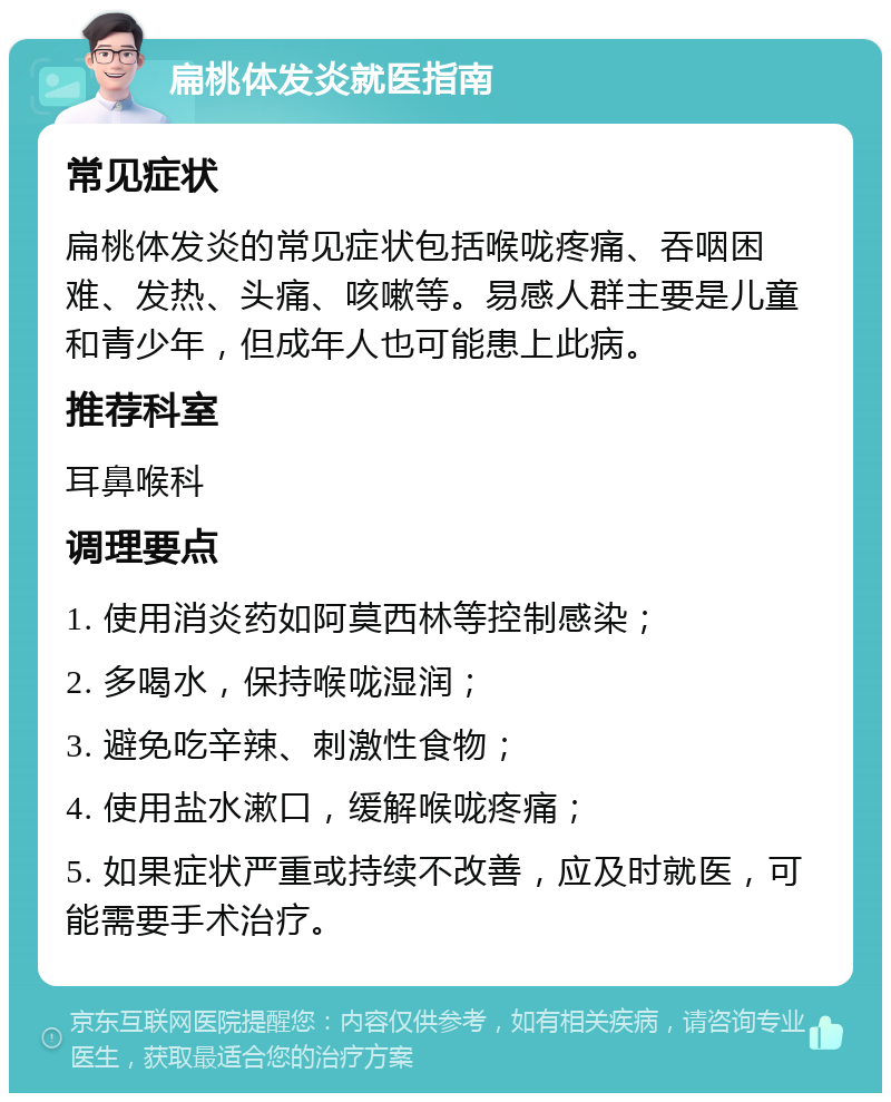 扁桃体发炎就医指南 常见症状 扁桃体发炎的常见症状包括喉咙疼痛、吞咽困难、发热、头痛、咳嗽等。易感人群主要是儿童和青少年，但成年人也可能患上此病。 推荐科室 耳鼻喉科 调理要点 1. 使用消炎药如阿莫西林等控制感染； 2. 多喝水，保持喉咙湿润； 3. 避免吃辛辣、刺激性食物； 4. 使用盐水漱口，缓解喉咙疼痛； 5. 如果症状严重或持续不改善，应及时就医，可能需要手术治疗。