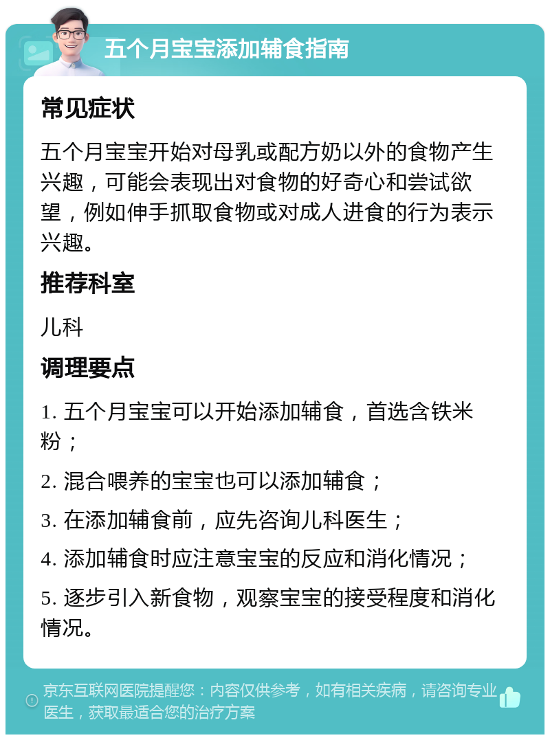 五个月宝宝添加辅食指南 常见症状 五个月宝宝开始对母乳或配方奶以外的食物产生兴趣，可能会表现出对食物的好奇心和尝试欲望，例如伸手抓取食物或对成人进食的行为表示兴趣。 推荐科室 儿科 调理要点 1. 五个月宝宝可以开始添加辅食，首选含铁米粉； 2. 混合喂养的宝宝也可以添加辅食； 3. 在添加辅食前，应先咨询儿科医生； 4. 添加辅食时应注意宝宝的反应和消化情况； 5. 逐步引入新食物，观察宝宝的接受程度和消化情况。