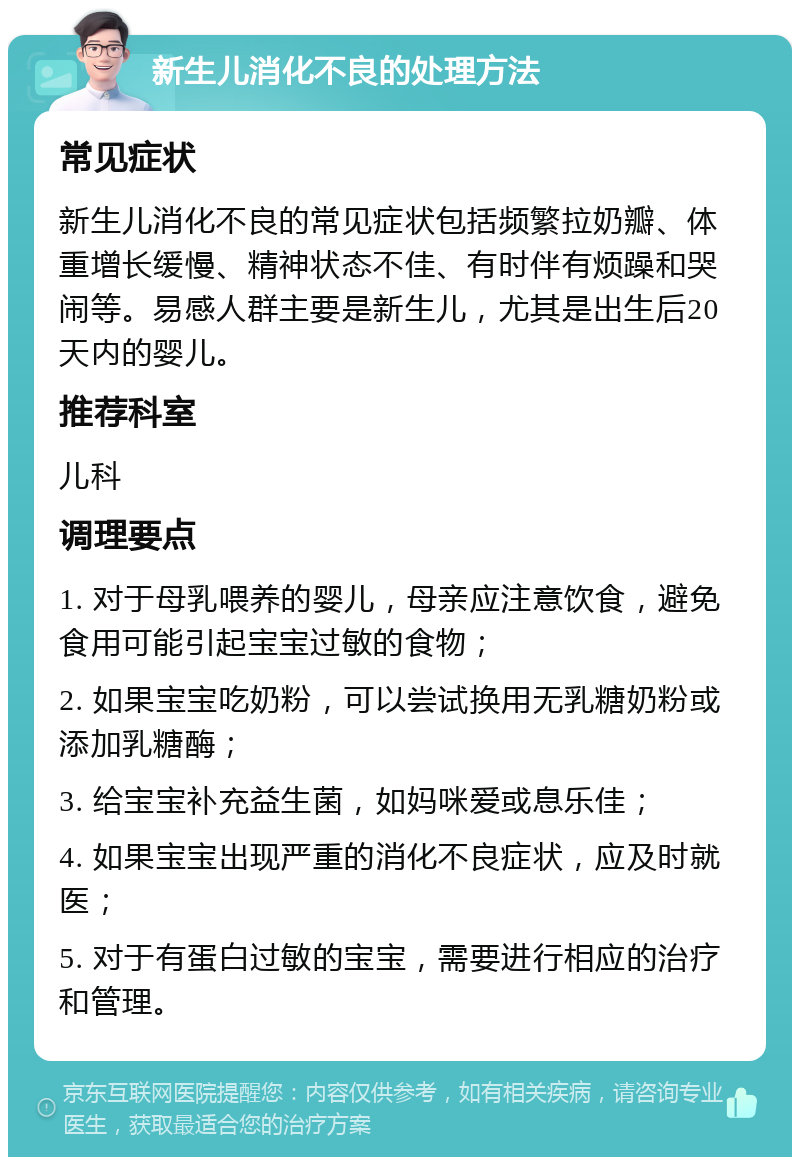 新生儿消化不良的处理方法 常见症状 新生儿消化不良的常见症状包括频繁拉奶瓣、体重增长缓慢、精神状态不佳、有时伴有烦躁和哭闹等。易感人群主要是新生儿，尤其是出生后20天内的婴儿。 推荐科室 儿科 调理要点 1. 对于母乳喂养的婴儿，母亲应注意饮食，避免食用可能引起宝宝过敏的食物； 2. 如果宝宝吃奶粉，可以尝试换用无乳糖奶粉或添加乳糖酶； 3. 给宝宝补充益生菌，如妈咪爱或息乐佳； 4. 如果宝宝出现严重的消化不良症状，应及时就医； 5. 对于有蛋白过敏的宝宝，需要进行相应的治疗和管理。