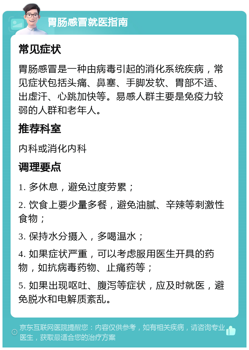 胃肠感冒就医指南 常见症状 胃肠感冒是一种由病毒引起的消化系统疾病，常见症状包括头痛、鼻塞、手脚发软、胃部不适、出虚汗、心跳加快等。易感人群主要是免疫力较弱的人群和老年人。 推荐科室 内科或消化内科 调理要点 1. 多休息，避免过度劳累； 2. 饮食上要少量多餐，避免油腻、辛辣等刺激性食物； 3. 保持水分摄入，多喝温水； 4. 如果症状严重，可以考虑服用医生开具的药物，如抗病毒药物、止痛药等； 5. 如果出现呕吐、腹泻等症状，应及时就医，避免脱水和电解质紊乱。