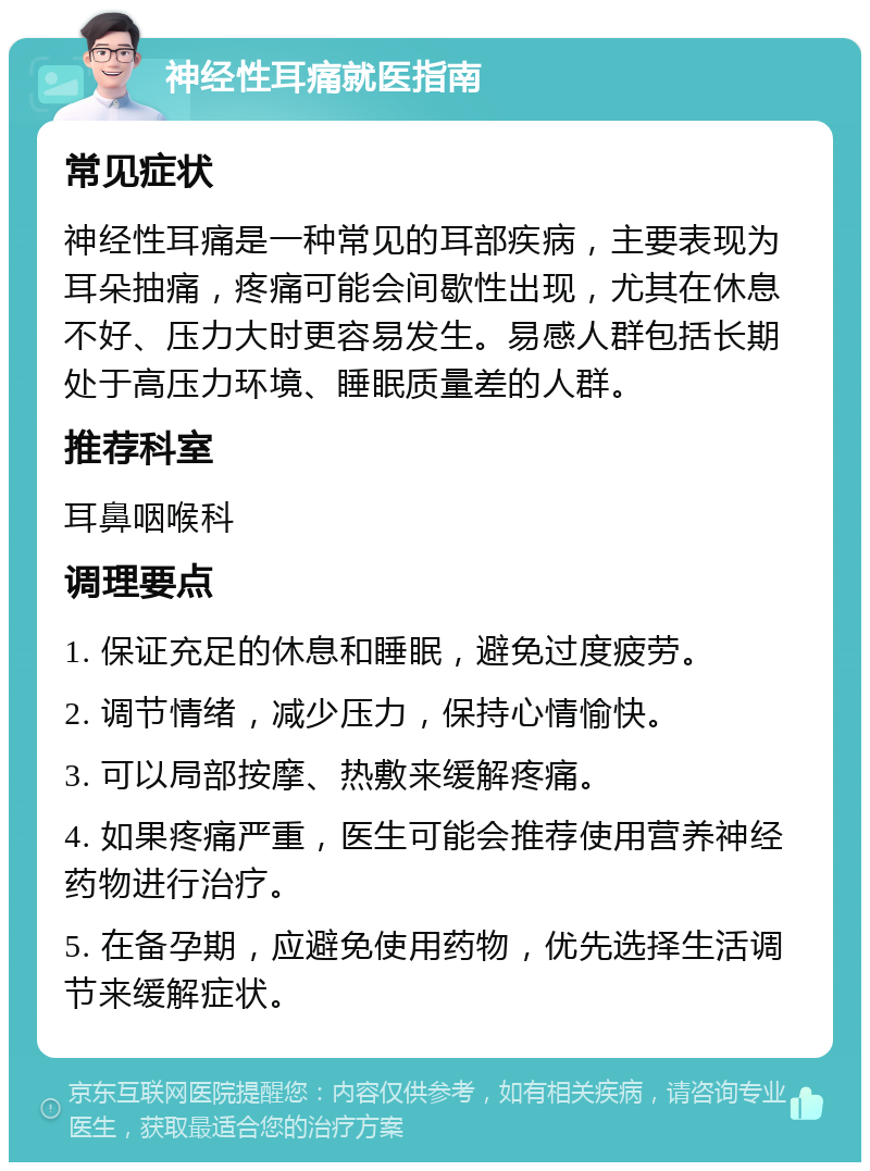 神经性耳痛就医指南 常见症状 神经性耳痛是一种常见的耳部疾病，主要表现为耳朵抽痛，疼痛可能会间歇性出现，尤其在休息不好、压力大时更容易发生。易感人群包括长期处于高压力环境、睡眠质量差的人群。 推荐科室 耳鼻咽喉科 调理要点 1. 保证充足的休息和睡眠，避免过度疲劳。 2. 调节情绪，减少压力，保持心情愉快。 3. 可以局部按摩、热敷来缓解疼痛。 4. 如果疼痛严重，医生可能会推荐使用营养神经药物进行治疗。 5. 在备孕期，应避免使用药物，优先选择生活调节来缓解症状。