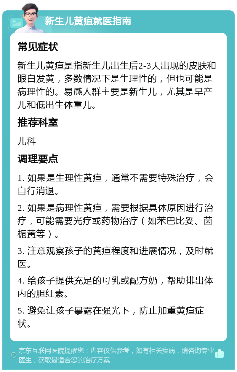 新生儿黄疸就医指南 常见症状 新生儿黄疸是指新生儿出生后2-3天出现的皮肤和眼白发黄，多数情况下是生理性的，但也可能是病理性的。易感人群主要是新生儿，尤其是早产儿和低出生体重儿。 推荐科室 儿科 调理要点 1. 如果是生理性黄疸，通常不需要特殊治疗，会自行消退。 2. 如果是病理性黄疸，需要根据具体原因进行治疗，可能需要光疗或药物治疗（如苯巴比妥、茵栀黄等）。 3. 注意观察孩子的黄疸程度和进展情况，及时就医。 4. 给孩子提供充足的母乳或配方奶，帮助排出体内的胆红素。 5. 避免让孩子暴露在强光下，防止加重黄疸症状。