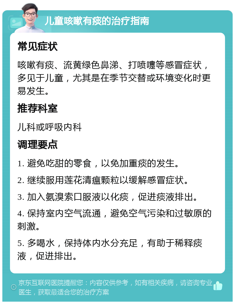 儿童咳嗽有痰的治疗指南 常见症状 咳嗽有痰、流黄绿色鼻涕、打喷嚏等感冒症状，多见于儿童，尤其是在季节交替或环境变化时更易发生。 推荐科室 儿科或呼吸内科 调理要点 1. 避免吃甜的零食，以免加重痰的发生。 2. 继续服用莲花清瘟颗粒以缓解感冒症状。 3. 加入氨溴索口服液以化痰，促进痰液排出。 4. 保持室内空气流通，避免空气污染和过敏原的刺激。 5. 多喝水，保持体内水分充足，有助于稀释痰液，促进排出。