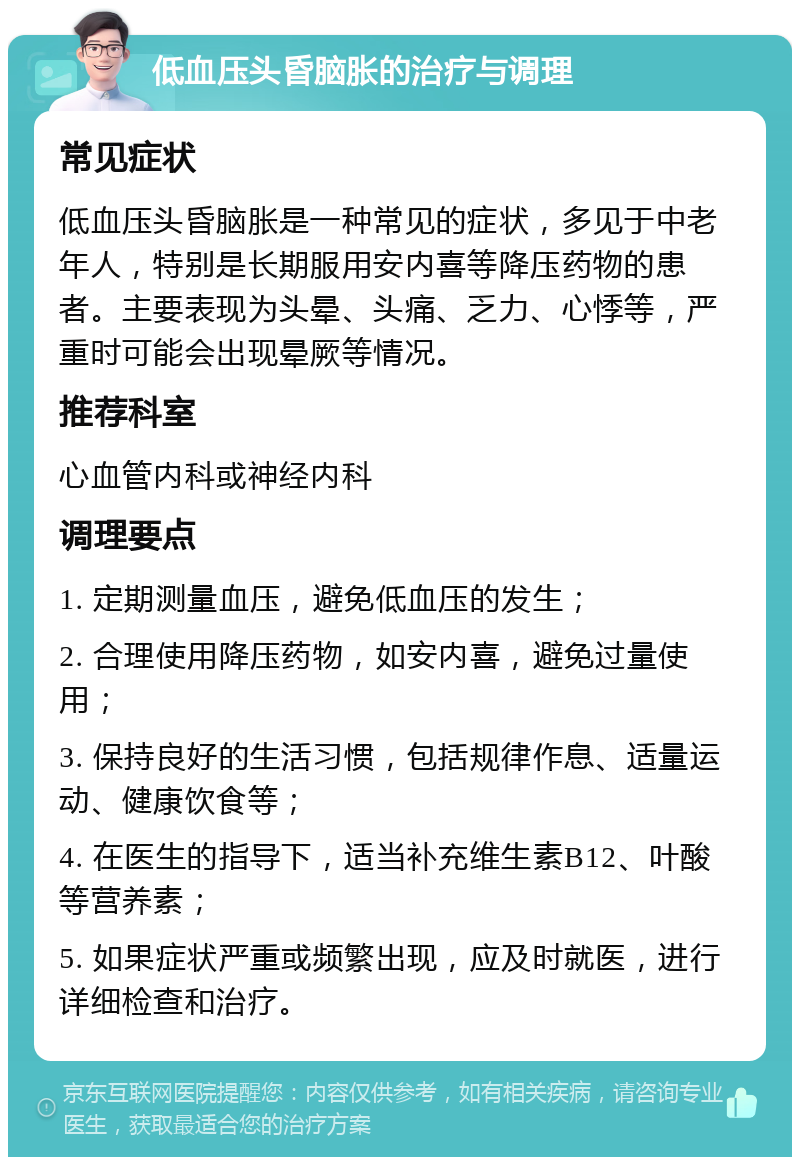 低血压头昏脑胀的治疗与调理 常见症状 低血压头昏脑胀是一种常见的症状，多见于中老年人，特别是长期服用安内喜等降压药物的患者。主要表现为头晕、头痛、乏力、心悸等，严重时可能会出现晕厥等情况。 推荐科室 心血管内科或神经内科 调理要点 1. 定期测量血压，避免低血压的发生； 2. 合理使用降压药物，如安内喜，避免过量使用； 3. 保持良好的生活习惯，包括规律作息、适量运动、健康饮食等； 4. 在医生的指导下，适当补充维生素B12、叶酸等营养素； 5. 如果症状严重或频繁出现，应及时就医，进行详细检查和治疗。