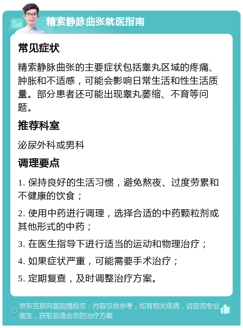 精索静脉曲张就医指南 常见症状 精索静脉曲张的主要症状包括睾丸区域的疼痛、肿胀和不适感，可能会影响日常生活和性生活质量。部分患者还可能出现睾丸萎缩、不育等问题。 推荐科室 泌尿外科或男科 调理要点 1. 保持良好的生活习惯，避免熬夜、过度劳累和不健康的饮食； 2. 使用中药进行调理，选择合适的中药颗粒剂或其他形式的中药； 3. 在医生指导下进行适当的运动和物理治疗； 4. 如果症状严重，可能需要手术治疗； 5. 定期复查，及时调整治疗方案。