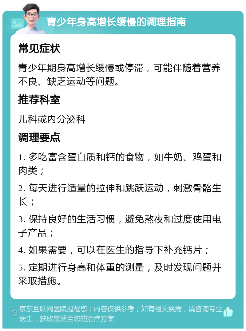 青少年身高增长缓慢的调理指南 常见症状 青少年期身高增长缓慢或停滞，可能伴随着营养不良、缺乏运动等问题。 推荐科室 儿科或内分泌科 调理要点 1. 多吃富含蛋白质和钙的食物，如牛奶、鸡蛋和肉类； 2. 每天进行适量的拉伸和跳跃运动，刺激骨骼生长； 3. 保持良好的生活习惯，避免熬夜和过度使用电子产品； 4. 如果需要，可以在医生的指导下补充钙片； 5. 定期进行身高和体重的测量，及时发现问题并采取措施。