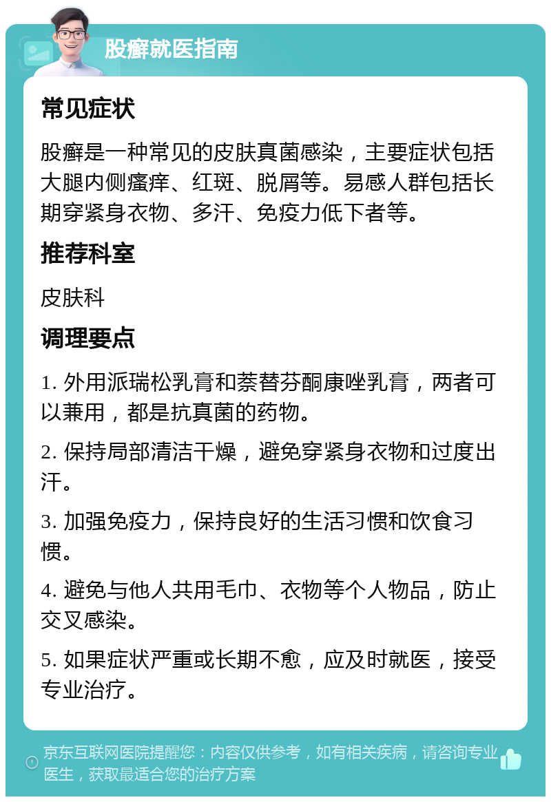 股癣就医指南 常见症状 股癣是一种常见的皮肤真菌感染，主要症状包括大腿内侧瘙痒、红斑、脱屑等。易感人群包括长期穿紧身衣物、多汗、免疫力低下者等。 推荐科室 皮肤科 调理要点 1. 外用派瑞松乳膏和萘替芬酮康唑乳膏，两者可以兼用，都是抗真菌的药物。 2. 保持局部清洁干燥，避免穿紧身衣物和过度出汗。 3. 加强免疫力，保持良好的生活习惯和饮食习惯。 4. 避免与他人共用毛巾、衣物等个人物品，防止交叉感染。 5. 如果症状严重或长期不愈，应及时就医，接受专业治疗。