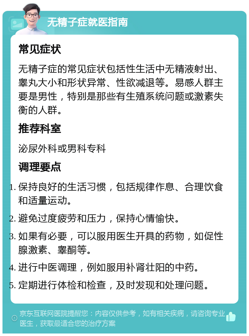 无精子症就医指南 常见症状 无精子症的常见症状包括性生活中无精液射出、睾丸大小和形状异常、性欲减退等。易感人群主要是男性，特别是那些有生殖系统问题或激素失衡的人群。 推荐科室 泌尿外科或男科专科 调理要点 保持良好的生活习惯，包括规律作息、合理饮食和适量运动。 避免过度疲劳和压力，保持心情愉快。 如果有必要，可以服用医生开具的药物，如促性腺激素、睾酮等。 进行中医调理，例如服用补肾壮阳的中药。 定期进行体检和检查，及时发现和处理问题。