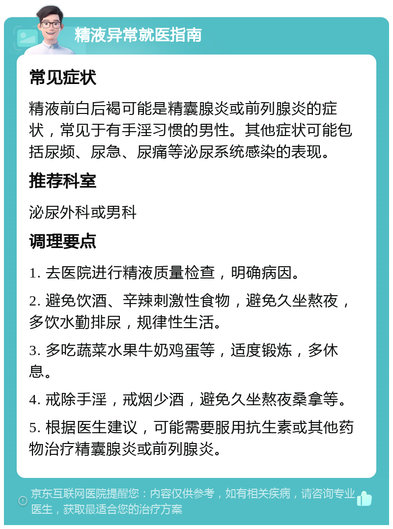 精液异常就医指南 常见症状 精液前白后褐可能是精囊腺炎或前列腺炎的症状，常见于有手淫习惯的男性。其他症状可能包括尿频、尿急、尿痛等泌尿系统感染的表现。 推荐科室 泌尿外科或男科 调理要点 1. 去医院进行精液质量检查，明确病因。 2. 避免饮酒、辛辣刺激性食物，避免久坐熬夜，多饮水勤排尿，规律性生活。 3. 多吃蔬菜水果牛奶鸡蛋等，适度锻炼，多休息。 4. 戒除手淫，戒烟少酒，避免久坐熬夜桑拿等。 5. 根据医生建议，可能需要服用抗生素或其他药物治疗精囊腺炎或前列腺炎。