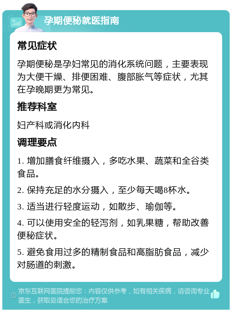 孕期便秘就医指南 常见症状 孕期便秘是孕妇常见的消化系统问题，主要表现为大便干燥、排便困难、腹部胀气等症状，尤其在孕晚期更为常见。 推荐科室 妇产科或消化内科 调理要点 1. 增加膳食纤维摄入，多吃水果、蔬菜和全谷类食品。 2. 保持充足的水分摄入，至少每天喝8杯水。 3. 适当进行轻度运动，如散步、瑜伽等。 4. 可以使用安全的轻泻剂，如乳果糖，帮助改善便秘症状。 5. 避免食用过多的精制食品和高脂肪食品，减少对肠道的刺激。