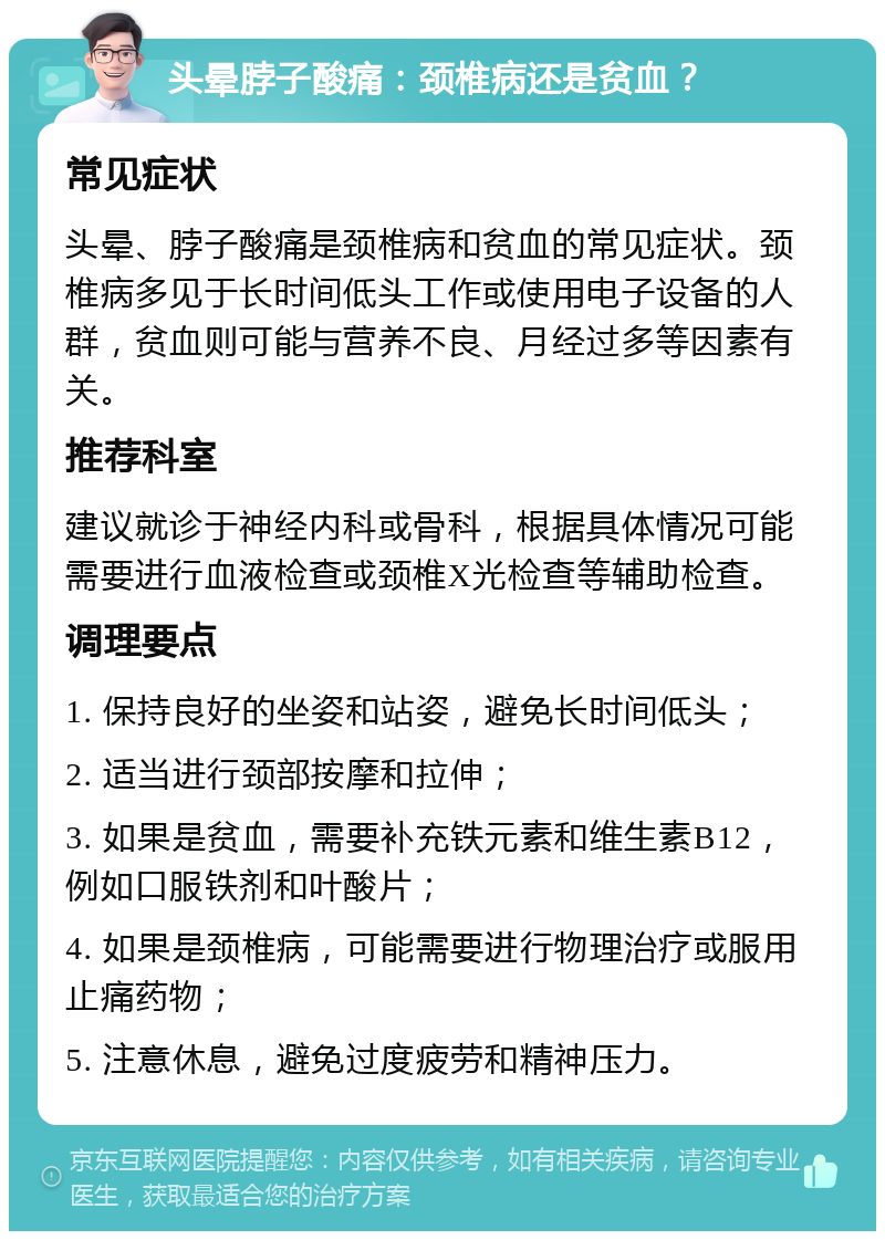 头晕脖子酸痛：颈椎病还是贫血？ 常见症状 头晕、脖子酸痛是颈椎病和贫血的常见症状。颈椎病多见于长时间低头工作或使用电子设备的人群，贫血则可能与营养不良、月经过多等因素有关。 推荐科室 建议就诊于神经内科或骨科，根据具体情况可能需要进行血液检查或颈椎X光检查等辅助检查。 调理要点 1. 保持良好的坐姿和站姿，避免长时间低头； 2. 适当进行颈部按摩和拉伸； 3. 如果是贫血，需要补充铁元素和维生素B12，例如口服铁剂和叶酸片； 4. 如果是颈椎病，可能需要进行物理治疗或服用止痛药物； 5. 注意休息，避免过度疲劳和精神压力。