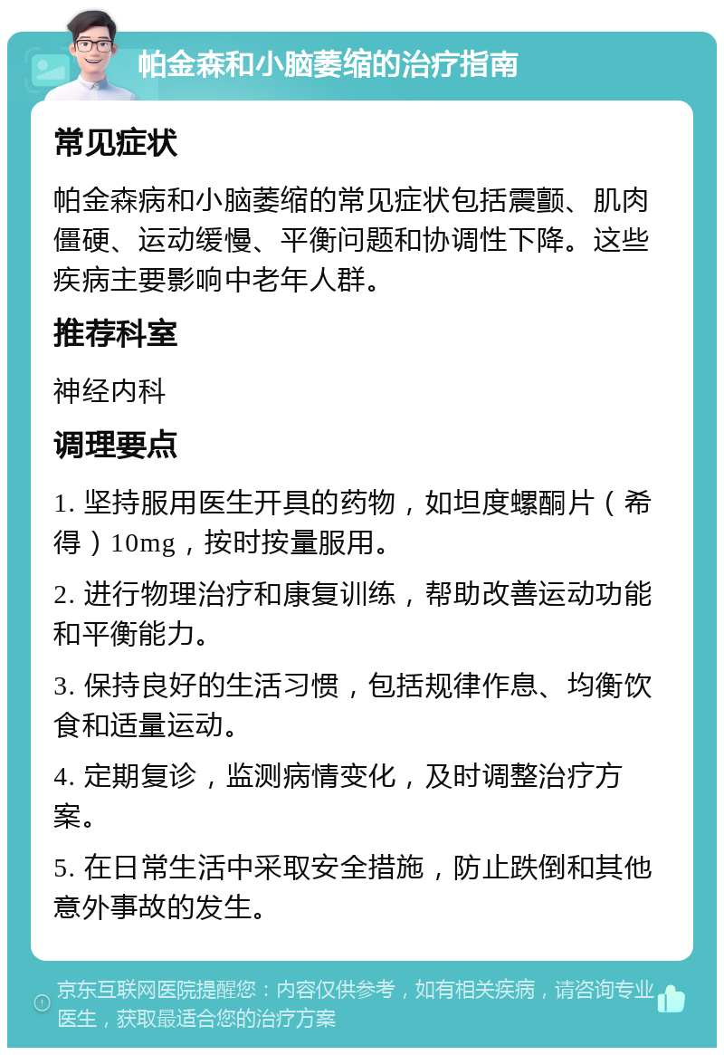 帕金森和小脑萎缩的治疗指南 常见症状 帕金森病和小脑萎缩的常见症状包括震颤、肌肉僵硬、运动缓慢、平衡问题和协调性下降。这些疾病主要影响中老年人群。 推荐科室 神经内科 调理要点 1. 坚持服用医生开具的药物，如坦度螺酮片（希得）10mg，按时按量服用。 2. 进行物理治疗和康复训练，帮助改善运动功能和平衡能力。 3. 保持良好的生活习惯，包括规律作息、均衡饮食和适量运动。 4. 定期复诊，监测病情变化，及时调整治疗方案。 5. 在日常生活中采取安全措施，防止跌倒和其他意外事故的发生。