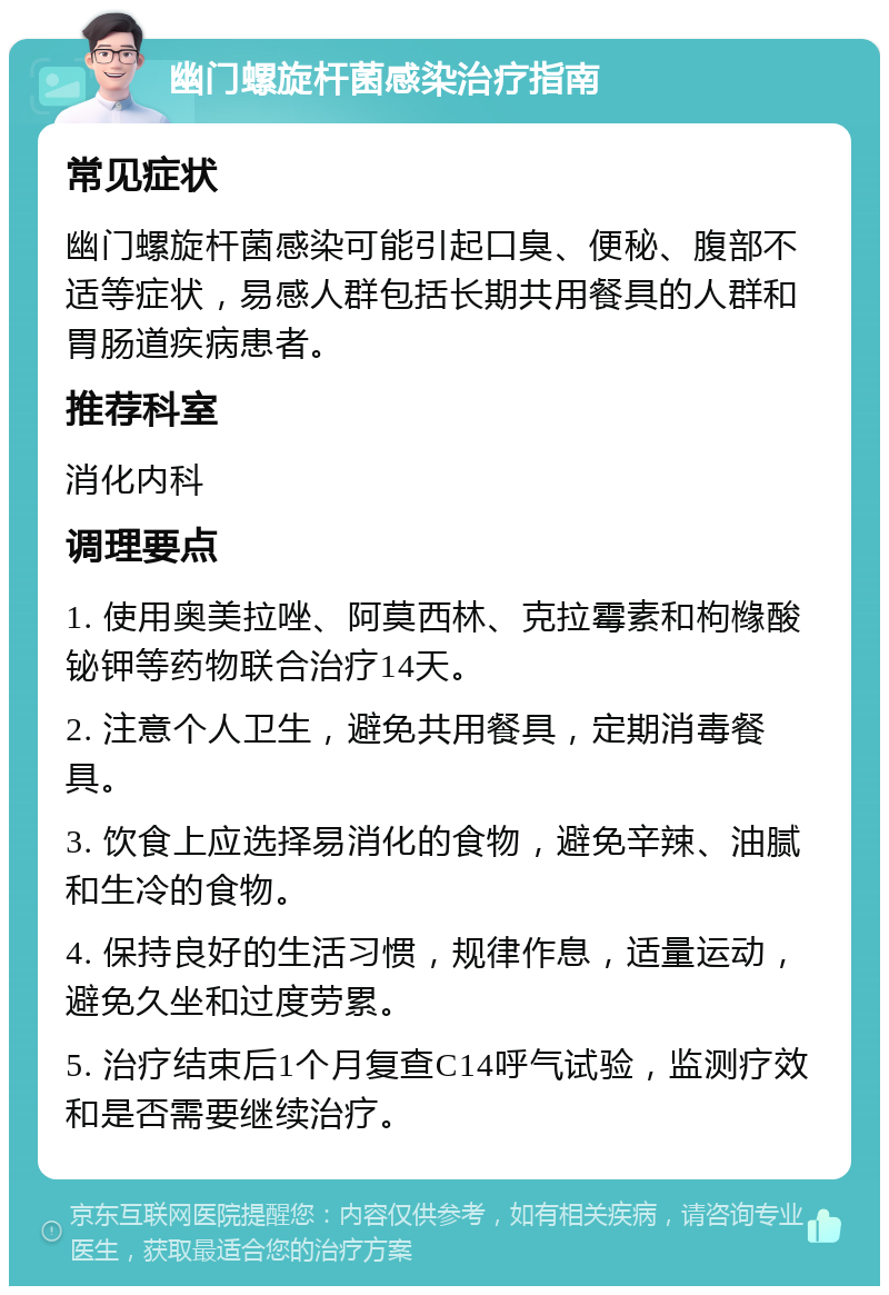 幽门螺旋杆菌感染治疗指南 常见症状 幽门螺旋杆菌感染可能引起口臭、便秘、腹部不适等症状，易感人群包括长期共用餐具的人群和胃肠道疾病患者。 推荐科室 消化内科 调理要点 1. 使用奥美拉唑、阿莫西林、克拉霉素和枸橼酸铋钾等药物联合治疗14天。 2. 注意个人卫生，避免共用餐具，定期消毒餐具。 3. 饮食上应选择易消化的食物，避免辛辣、油腻和生冷的食物。 4. 保持良好的生活习惯，规律作息，适量运动，避免久坐和过度劳累。 5. 治疗结束后1个月复查C14呼气试验，监测疗效和是否需要继续治疗。