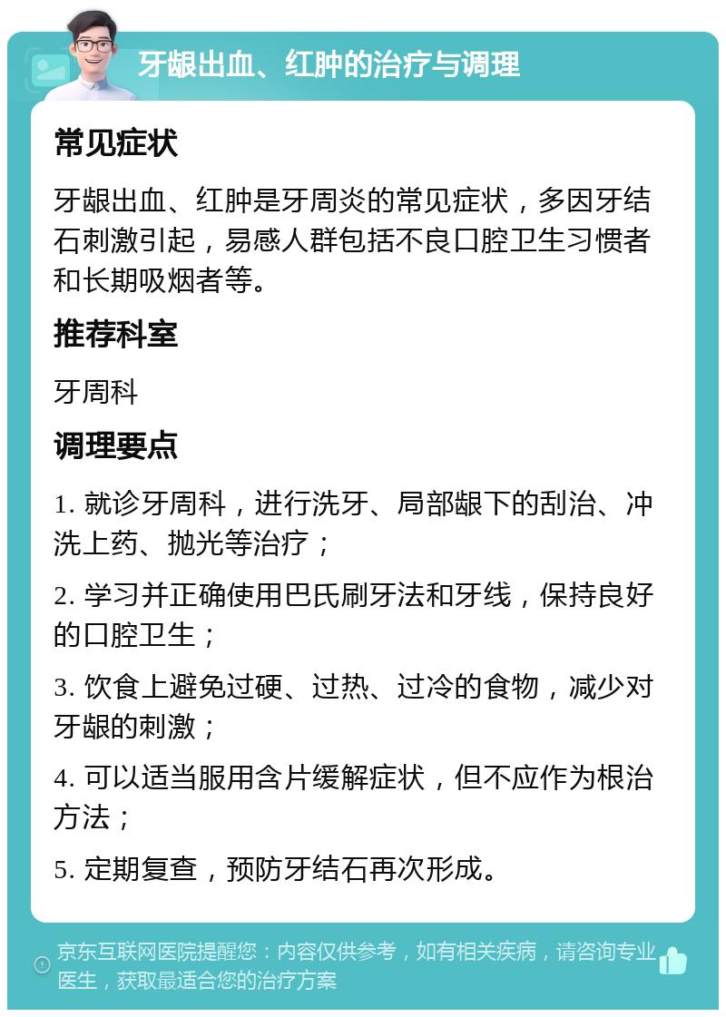 牙龈出血、红肿的治疗与调理 常见症状 牙龈出血、红肿是牙周炎的常见症状，多因牙结石刺激引起，易感人群包括不良口腔卫生习惯者和长期吸烟者等。 推荐科室 牙周科 调理要点 1. 就诊牙周科，进行洗牙、局部龈下的刮治、冲洗上药、抛光等治疗； 2. 学习并正确使用巴氏刷牙法和牙线，保持良好的口腔卫生； 3. 饮食上避免过硬、过热、过冷的食物，减少对牙龈的刺激； 4. 可以适当服用含片缓解症状，但不应作为根治方法； 5. 定期复查，预防牙结石再次形成。