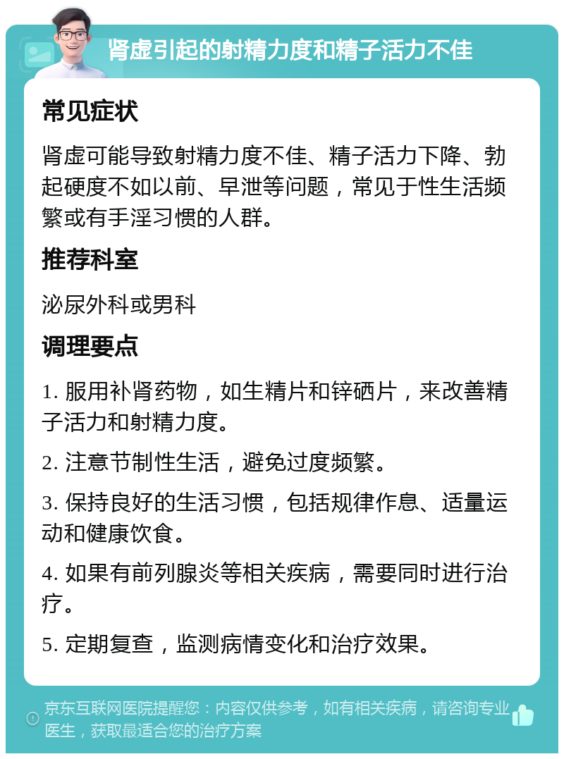 肾虚引起的射精力度和精子活力不佳 常见症状 肾虚可能导致射精力度不佳、精子活力下降、勃起硬度不如以前、早泄等问题，常见于性生活频繁或有手淫习惯的人群。 推荐科室 泌尿外科或男科 调理要点 1. 服用补肾药物，如生精片和锌硒片，来改善精子活力和射精力度。 2. 注意节制性生活，避免过度频繁。 3. 保持良好的生活习惯，包括规律作息、适量运动和健康饮食。 4. 如果有前列腺炎等相关疾病，需要同时进行治疗。 5. 定期复查，监测病情变化和治疗效果。