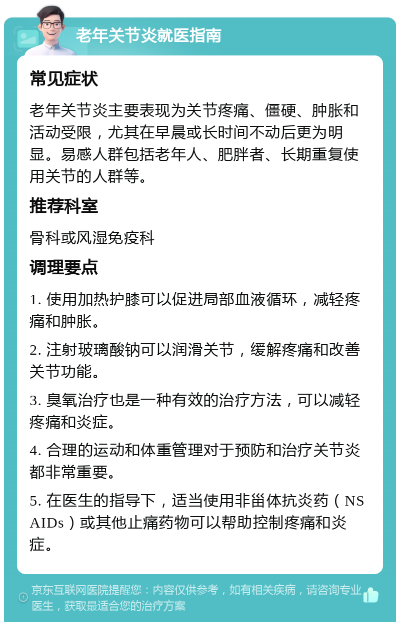 老年关节炎就医指南 常见症状 老年关节炎主要表现为关节疼痛、僵硬、肿胀和活动受限，尤其在早晨或长时间不动后更为明显。易感人群包括老年人、肥胖者、长期重复使用关节的人群等。 推荐科室 骨科或风湿免疫科 调理要点 1. 使用加热护膝可以促进局部血液循环，减轻疼痛和肿胀。 2. 注射玻璃酸钠可以润滑关节，缓解疼痛和改善关节功能。 3. 臭氧治疗也是一种有效的治疗方法，可以减轻疼痛和炎症。 4. 合理的运动和体重管理对于预防和治疗关节炎都非常重要。 5. 在医生的指导下，适当使用非甾体抗炎药（NSAIDs）或其他止痛药物可以帮助控制疼痛和炎症。