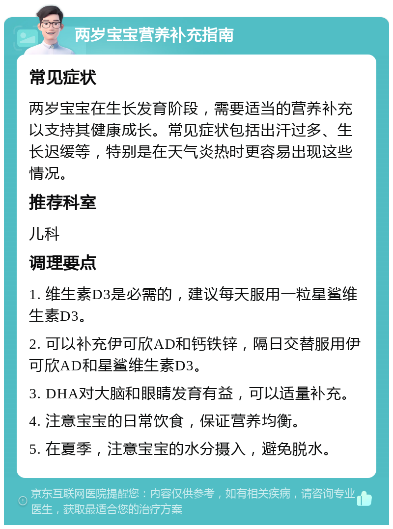 两岁宝宝营养补充指南 常见症状 两岁宝宝在生长发育阶段，需要适当的营养补充以支持其健康成长。常见症状包括出汗过多、生长迟缓等，特别是在天气炎热时更容易出现这些情况。 推荐科室 儿科 调理要点 1. 维生素D3是必需的，建议每天服用一粒星鲨维生素D3。 2. 可以补充伊可欣AD和钙铁锌，隔日交替服用伊可欣AD和星鲨维生素D3。 3. DHA对大脑和眼睛发育有益，可以适量补充。 4. 注意宝宝的日常饮食，保证营养均衡。 5. 在夏季，注意宝宝的水分摄入，避免脱水。