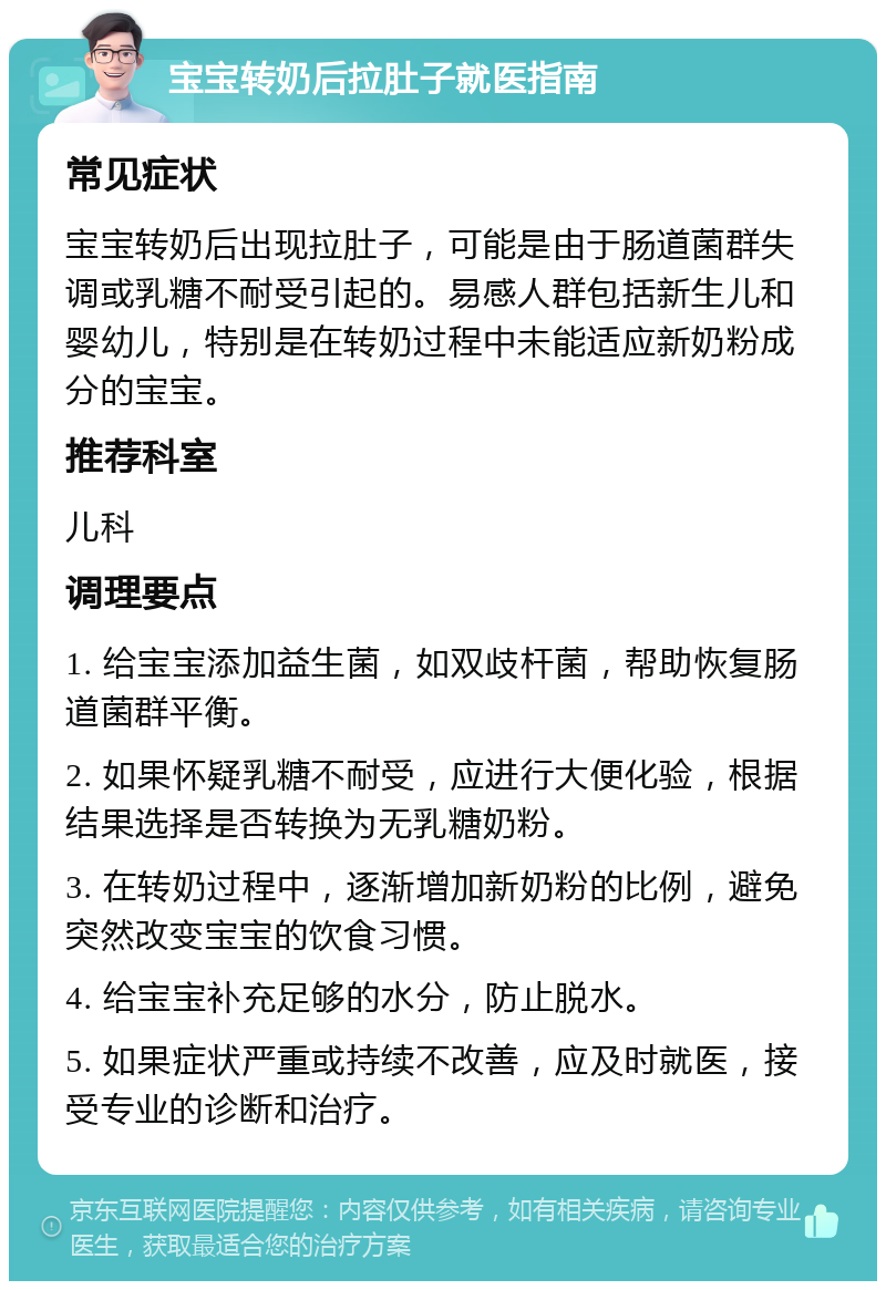 宝宝转奶后拉肚子就医指南 常见症状 宝宝转奶后出现拉肚子，可能是由于肠道菌群失调或乳糖不耐受引起的。易感人群包括新生儿和婴幼儿，特别是在转奶过程中未能适应新奶粉成分的宝宝。 推荐科室 儿科 调理要点 1. 给宝宝添加益生菌，如双歧杆菌，帮助恢复肠道菌群平衡。 2. 如果怀疑乳糖不耐受，应进行大便化验，根据结果选择是否转换为无乳糖奶粉。 3. 在转奶过程中，逐渐增加新奶粉的比例，避免突然改变宝宝的饮食习惯。 4. 给宝宝补充足够的水分，防止脱水。 5. 如果症状严重或持续不改善，应及时就医，接受专业的诊断和治疗。