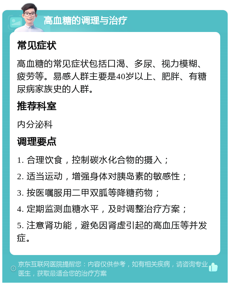 高血糖的调理与治疗 常见症状 高血糖的常见症状包括口渴、多尿、视力模糊、疲劳等。易感人群主要是40岁以上、肥胖、有糖尿病家族史的人群。 推荐科室 内分泌科 调理要点 1. 合理饮食，控制碳水化合物的摄入； 2. 适当运动，增强身体对胰岛素的敏感性； 3. 按医嘱服用二甲双胍等降糖药物； 4. 定期监测血糖水平，及时调整治疗方案； 5. 注意肾功能，避免因肾虚引起的高血压等并发症。