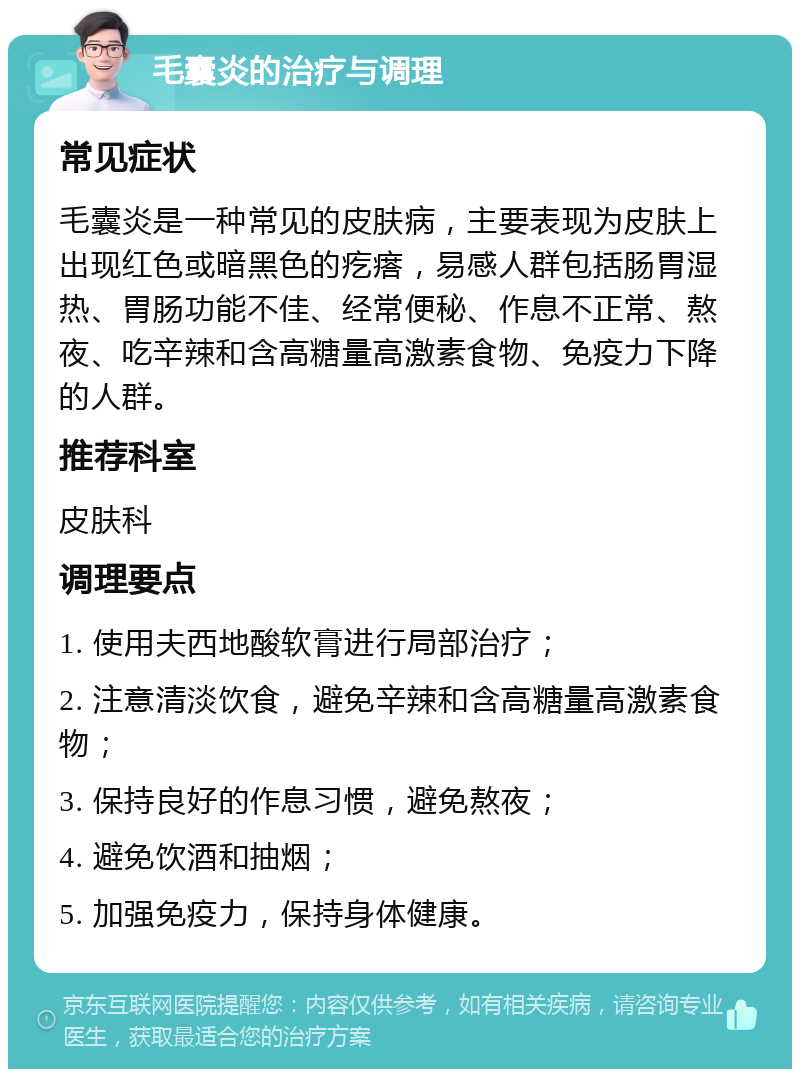 毛囊炎的治疗与调理 常见症状 毛囊炎是一种常见的皮肤病，主要表现为皮肤上出现红色或暗黑色的疙瘩，易感人群包括肠胃湿热、胃肠功能不佳、经常便秘、作息不正常、熬夜、吃辛辣和含高糖量高激素食物、免疫力下降的人群。 推荐科室 皮肤科 调理要点 1. 使用夫西地酸软膏进行局部治疗； 2. 注意清淡饮食，避免辛辣和含高糖量高激素食物； 3. 保持良好的作息习惯，避免熬夜； 4. 避免饮酒和抽烟； 5. 加强免疫力，保持身体健康。