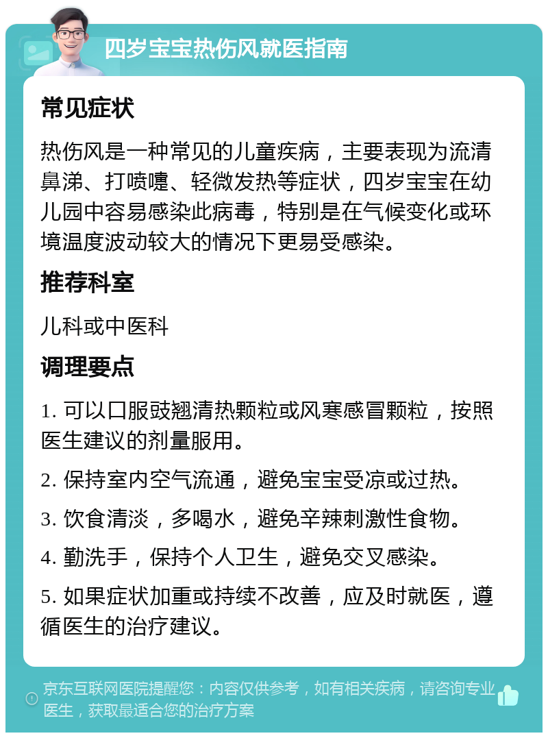 四岁宝宝热伤风就医指南 常见症状 热伤风是一种常见的儿童疾病，主要表现为流清鼻涕、打喷嚏、轻微发热等症状，四岁宝宝在幼儿园中容易感染此病毒，特别是在气候变化或环境温度波动较大的情况下更易受感染。 推荐科室 儿科或中医科 调理要点 1. 可以口服豉翘清热颗粒或风寒感冒颗粒，按照医生建议的剂量服用。 2. 保持室内空气流通，避免宝宝受凉或过热。 3. 饮食清淡，多喝水，避免辛辣刺激性食物。 4. 勤洗手，保持个人卫生，避免交叉感染。 5. 如果症状加重或持续不改善，应及时就医，遵循医生的治疗建议。