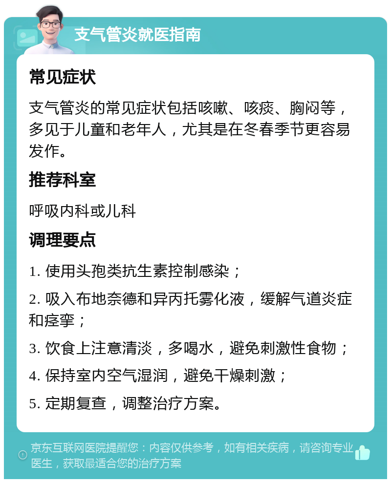 支气管炎就医指南 常见症状 支气管炎的常见症状包括咳嗽、咳痰、胸闷等，多见于儿童和老年人，尤其是在冬春季节更容易发作。 推荐科室 呼吸内科或儿科 调理要点 1. 使用头孢类抗生素控制感染； 2. 吸入布地奈德和异丙托雾化液，缓解气道炎症和痉挛； 3. 饮食上注意清淡，多喝水，避免刺激性食物； 4. 保持室内空气湿润，避免干燥刺激； 5. 定期复查，调整治疗方案。