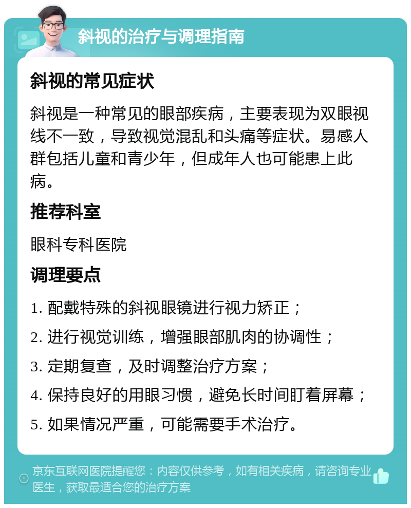 斜视的治疗与调理指南 斜视的常见症状 斜视是一种常见的眼部疾病，主要表现为双眼视线不一致，导致视觉混乱和头痛等症状。易感人群包括儿童和青少年，但成年人也可能患上此病。 推荐科室 眼科专科医院 调理要点 1. 配戴特殊的斜视眼镜进行视力矫正； 2. 进行视觉训练，增强眼部肌肉的协调性； 3. 定期复查，及时调整治疗方案； 4. 保持良好的用眼习惯，避免长时间盯着屏幕； 5. 如果情况严重，可能需要手术治疗。