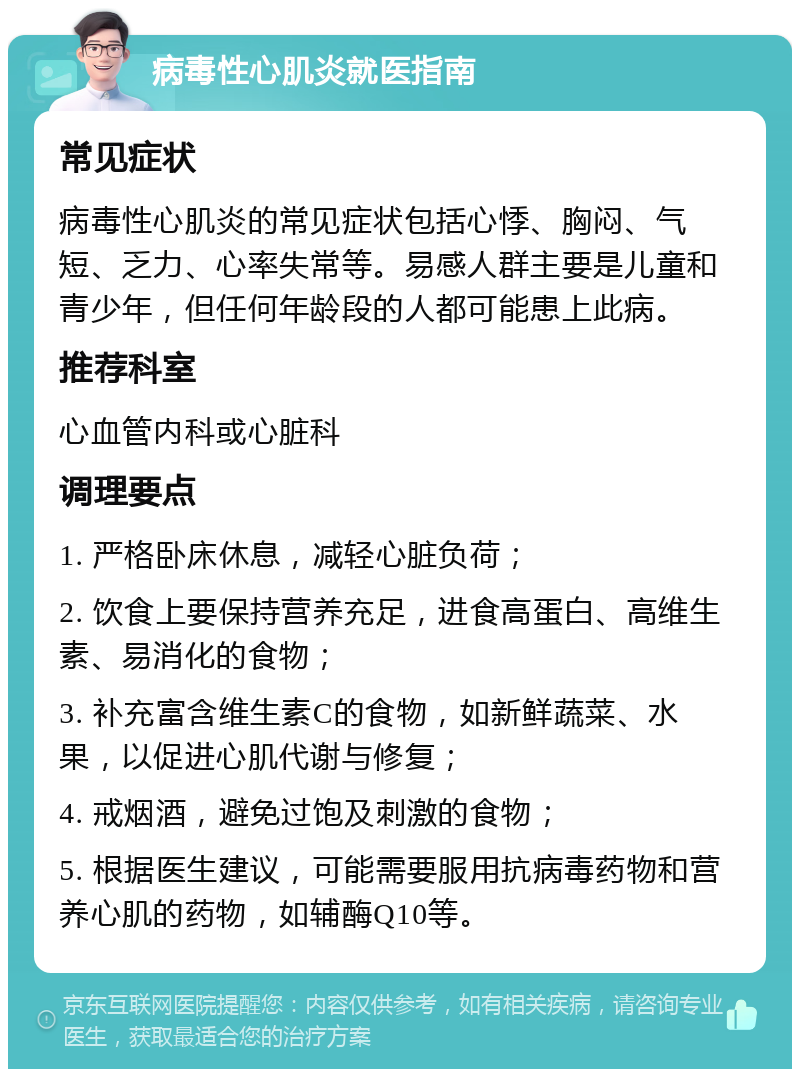 病毒性心肌炎就医指南 常见症状 病毒性心肌炎的常见症状包括心悸、胸闷、气短、乏力、心率失常等。易感人群主要是儿童和青少年，但任何年龄段的人都可能患上此病。 推荐科室 心血管内科或心脏科 调理要点 1. 严格卧床休息，减轻心脏负荷； 2. 饮食上要保持营养充足，进食高蛋白、高维生素、易消化的食物； 3. 补充富含维生素C的食物，如新鲜蔬菜、水果，以促进心肌代谢与修复； 4. 戒烟酒，避免过饱及刺激的食物； 5. 根据医生建议，可能需要服用抗病毒药物和营养心肌的药物，如辅酶Q10等。