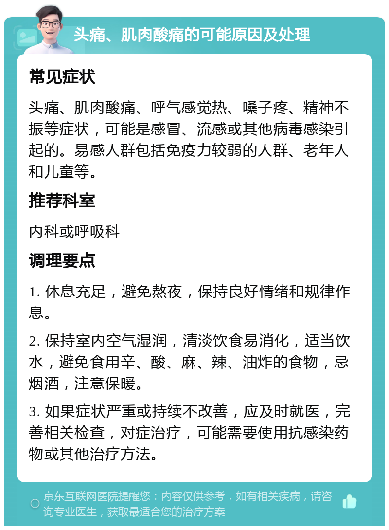 头痛、肌肉酸痛的可能原因及处理 常见症状 头痛、肌肉酸痛、呼气感觉热、嗓子疼、精神不振等症状，可能是感冒、流感或其他病毒感染引起的。易感人群包括免疫力较弱的人群、老年人和儿童等。 推荐科室 内科或呼吸科 调理要点 1. 休息充足，避免熬夜，保持良好情绪和规律作息。 2. 保持室内空气湿润，清淡饮食易消化，适当饮水，避免食用辛、酸、麻、辣、油炸的食物，忌烟酒，注意保暖。 3. 如果症状严重或持续不改善，应及时就医，完善相关检查，对症治疗，可能需要使用抗感染药物或其他治疗方法。