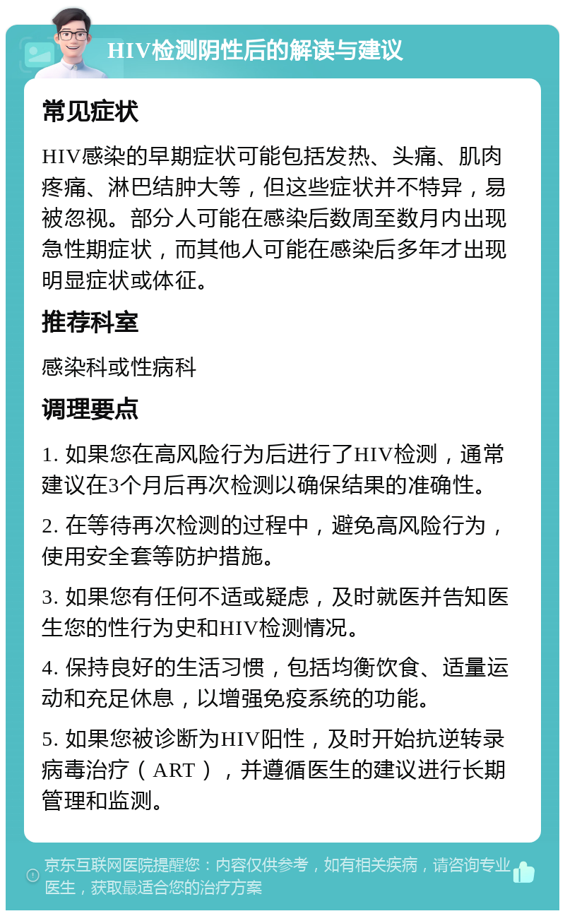 HIV检测阴性后的解读与建议 常见症状 HIV感染的早期症状可能包括发热、头痛、肌肉疼痛、淋巴结肿大等，但这些症状并不特异，易被忽视。部分人可能在感染后数周至数月内出现急性期症状，而其他人可能在感染后多年才出现明显症状或体征。 推荐科室 感染科或性病科 调理要点 1. 如果您在高风险行为后进行了HIV检测，通常建议在3个月后再次检测以确保结果的准确性。 2. 在等待再次检测的过程中，避免高风险行为，使用安全套等防护措施。 3. 如果您有任何不适或疑虑，及时就医并告知医生您的性行为史和HIV检测情况。 4. 保持良好的生活习惯，包括均衡饮食、适量运动和充足休息，以增强免疫系统的功能。 5. 如果您被诊断为HIV阳性，及时开始抗逆转录病毒治疗（ART），并遵循医生的建议进行长期管理和监测。