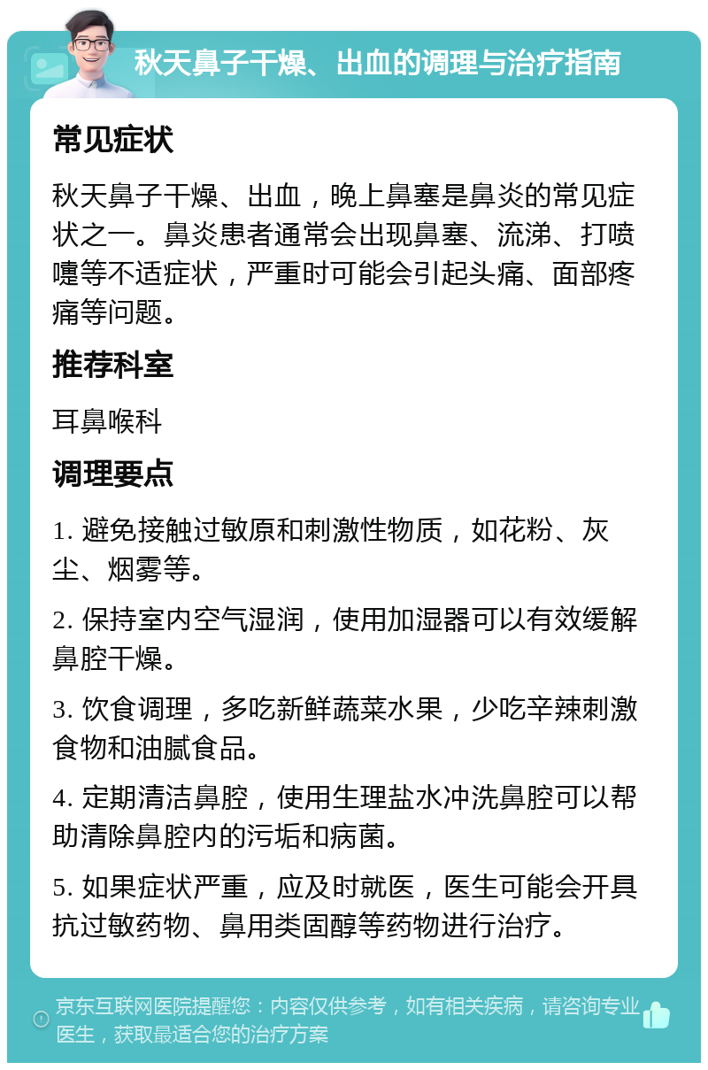 秋天鼻子干燥、出血的调理与治疗指南 常见症状 秋天鼻子干燥、出血，晚上鼻塞是鼻炎的常见症状之一。鼻炎患者通常会出现鼻塞、流涕、打喷嚏等不适症状，严重时可能会引起头痛、面部疼痛等问题。 推荐科室 耳鼻喉科 调理要点 1. 避免接触过敏原和刺激性物质，如花粉、灰尘、烟雾等。 2. 保持室内空气湿润，使用加湿器可以有效缓解鼻腔干燥。 3. 饮食调理，多吃新鲜蔬菜水果，少吃辛辣刺激食物和油腻食品。 4. 定期清洁鼻腔，使用生理盐水冲洗鼻腔可以帮助清除鼻腔内的污垢和病菌。 5. 如果症状严重，应及时就医，医生可能会开具抗过敏药物、鼻用类固醇等药物进行治疗。