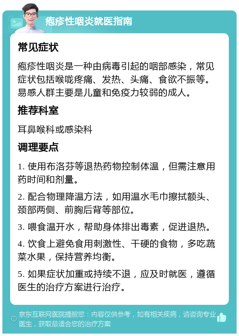 疱疹性咽炎就医指南 常见症状 疱疹性咽炎是一种由病毒引起的咽部感染，常见症状包括喉咙疼痛、发热、头痛、食欲不振等。易感人群主要是儿童和免疫力较弱的成人。 推荐科室 耳鼻喉科或感染科 调理要点 1. 使用布洛芬等退热药物控制体温，但需注意用药时间和剂量。 2. 配合物理降温方法，如用温水毛巾擦拭额头、颈部两侧、前胸后背等部位。 3. 喂食温开水，帮助身体排出毒素，促进退热。 4. 饮食上避免食用刺激性、干硬的食物，多吃蔬菜水果，保持营养均衡。 5. 如果症状加重或持续不退，应及时就医，遵循医生的治疗方案进行治疗。